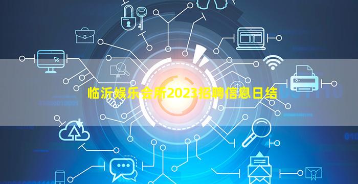 临沂娱乐会所2023招聘信息日结